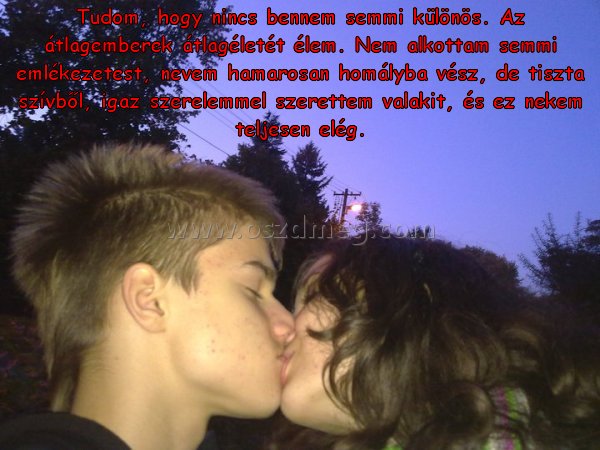 Tudom
 
Tudom, hogy nincs bennem semmi különös. Az átlagemberek átlagéletét élem. Nem alkottam semmi emlékezetest, nevem hamarosan homályba vész, de tiszta szívből, igaz szerelemmel szerettem valakit, és ez nekem teljesen elég.