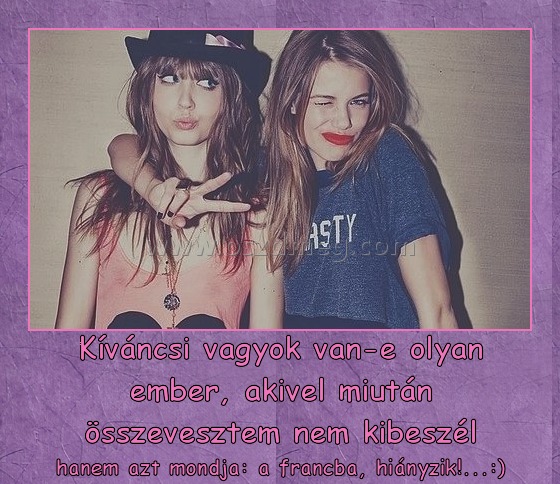 Kíváncsi vagyok van-e olyan ember, akivel miután összevesztem nem kibeszél
 
hanem azt mondja: a francba, hiányzik!...:)
