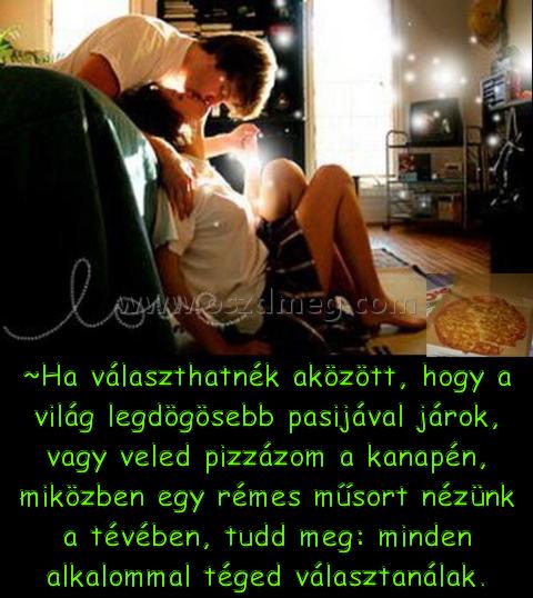 Ha választhatnék
 
~Ha választhatnék aközött, hogy a világ legdögösebb pasijával járok, vagy veled pizzázom a kanapén, miközben egy rémes műsort nézünk a tévében, tudd meg: minden alkalommal téged választanálak.