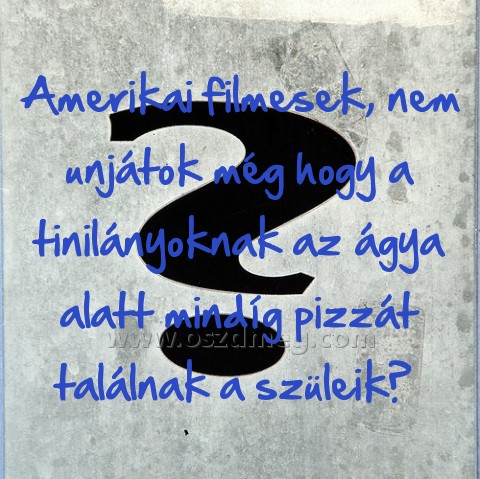 Amerikai filmesek
 
Amerikai filmesek, nem unjátok még hogy a tinilányoknak az ágya alatt mindíg pizzát találnak a szüleik? 
