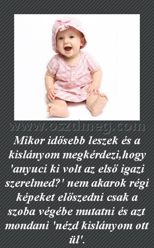 Mikor idősebb leszek
 
Mikor idősebb leszek és a kislányom megkérdezi,hogy 'anyuci ki volt az első igazi szerelmed?' nem akarok régi képeket előszedni csak a szoba végébe mutatni és azt mondani 'nézd kislányom ott ül'.