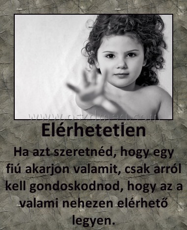 Elérhetetlen
 
Ha azt szeretnéd, hogy egy fiú akarjon valamit, csak arról kell gondoskodnod, hogy az a valami nehezen elérhető legyen.