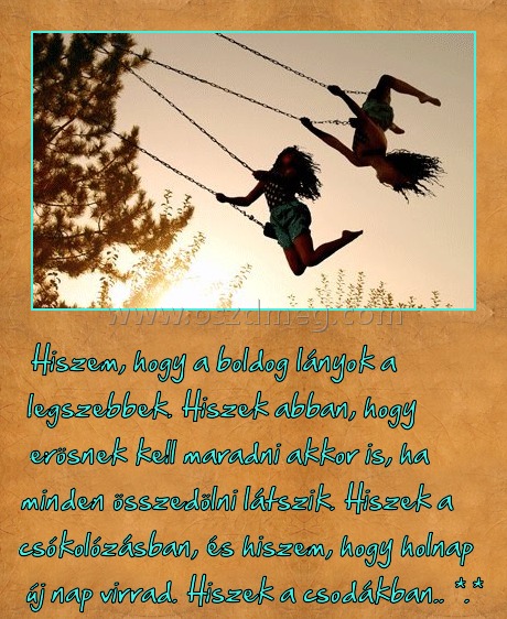 Hiszek...
 
Hiszem, hogy a boldog lányok a legszebbek. Hiszek abban, hogy erösnek kell maradni akkor is, ha minden összedölni látszik. Hiszek a csókolózásban, és hiszem, hogy holnap új nap virrad. Hiszek a csodákban.. *.*