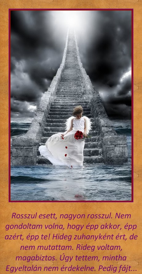 Rosszul esett
 
Rosszul esett, nagyon rosszul. Nem gondoltam volna, hogy épp akkor, épp azért, épp te! Hideg zuhanyként ért, de nem mutattam. Rideg voltam, magabiztos. Úgy tettem, mintha Egyeltalán nem érdekelne. Pedig fájt...