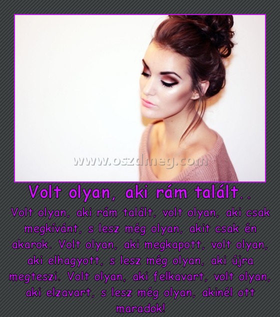 Volt olyan, aki rám talált..
 
Volt olyan, aki rám talált, volt olyan, aki csak megkívánt, s lesz még olyan, akit csak én akarok. Volt olyan, aki megkapott, volt olyan, aki elhagyott, s lesz még olyan, aki újra megteszi. Volt olyan, aki felkavart, volt olyan, aki elzavart, s lesz még olyan, akinél ott maradok!