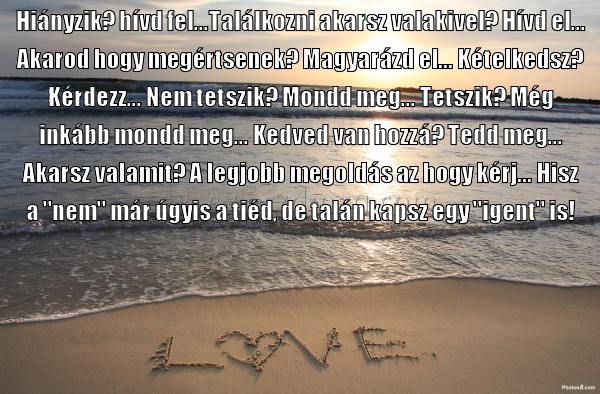 Hiányzik? hívd fel...Találkozni akarsz
 
Hiányzik? hívd fel...Találkozni akarsz valakivel? Hívd el... Akarod hogy megértsenek? Magyarázd el... Kételkedsz? Kérdezz... Nem tetszik? Mondd meg... Tetszik? Még inkább mondd meg... Kedved van hozzá? Tedd meg... Akarsz valamit? A legjobb megoldás az hogy kérj... Hisz a 