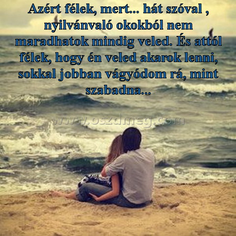 Azért félek
 
Azért félek, mert... hát szóval , nyilvánvaló okokból nem maradhatok mindig veled. És attól félek, hogy én veled akarok lenni, sokkal jobban vágyódom rá, mint szabadna...