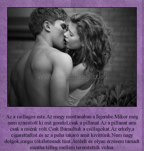 Az a csillagos este
 
Az a csillagos este.Az megy mostanában a fejembe.Mikor még nem számított ki mit gondol,csak a pillanat.Az a pillanat ami csak a miénk volt.Csak Bámultuk a csillagokat.Az erkély,a cigarettafüst.és az a puha takaró amit kivittünk.Nem nagy dolgok,mégis tökéletesnek tűnt.Átölelt és olyan érzésem támadt mintha télleg mellém teremtették volna.