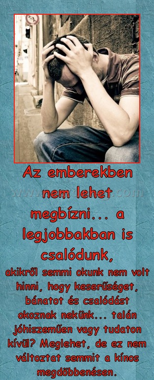 Az emberekben nem lehet megbízni
 
akikről semmi okunk nem volt hinni, hogy keserűséget, bánatot és csalódást okoznak nekünk... talán jóhiszeműen vagy tudaton kívül? Meglehet, de ez nem változtat semmit a kínos megdöbbenésen.