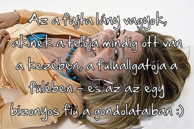 Az a fajta lány vagyok
 
Az a fajta lány vagyok, akinek a telója mindig ott van a kezében, a fülhallgatója a fülében - és az az egy bizonyos fiú a gondolataiban :)