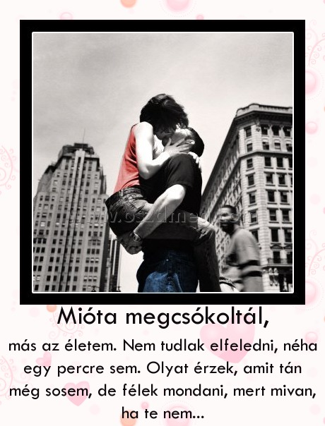 Mióta megcsókoltál,
 
más az életem. Nem tudlak elfeledni, néha egy percre sem. Olyat érzek, amit tán még sosem, de félek mondani, mert mivan, ha te nem...