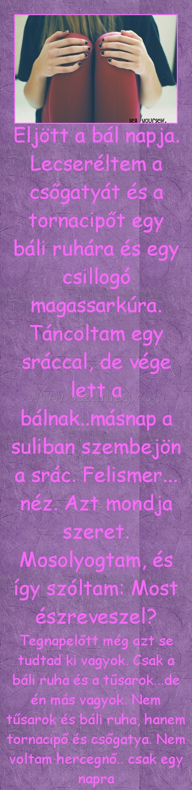 Eljött
 
Tegnapelőtt még azt se tudtad ki vagyok. Csak a báli ruha és a tűsarok...de én más vagyok. Nem tűsarok és báli ruha, hanem tornacipő és csőgatya. Nem voltam hercegnő.. csak egy napra