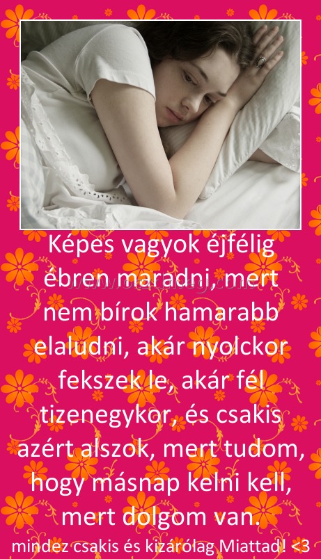 Képes vagyok éjfélig ébren maradni, mert nem bírok hamarabb elaludni, akár nyolckor fekszek le, akár fél tizenegykor, és csakis azért alszok, mert tudom, hogy másnap kelni kell, mert dolgom van.
 
mindez csakis és kizárólag Miattad! <3