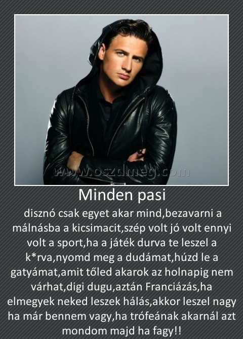 Minden pasi
 
 disznó csak egyet akar mind,bezavarni a málnásba a kicsimacit,szép volt jó volt ennyi volt a sport,ha a játék durva te leszel a k*rva,nyomd meg a dudámat,húzd le a gatyámat,amit tőled akarok az holnapig nem várhat,digi dugu,aztán Franciázás,ha elmegyek neked leszek hálás,akkor leszel nagy ha már bennem vagy,ha trófeának akarnál azt mondom majd ha fagy!!