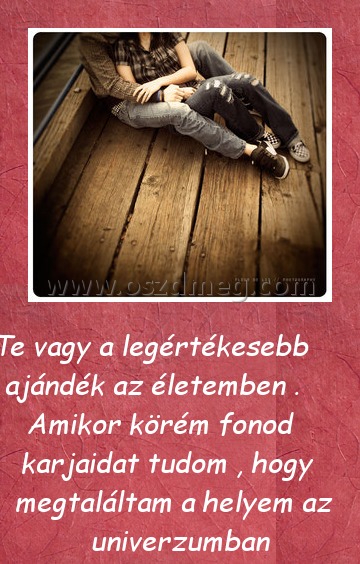 Te vagy a legértékesebb
 
 Te vagy a legértékesebb ajándék az életemben . Amikor körém fonod karjaidat tudom , hogy megtaláltam a helyem az univerzumban