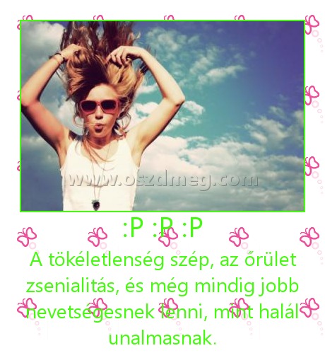 :P :P :P
 
A tökéletlenség szép, az őrület zsenialitás, és még mindig jobb nevetségesnek lenni, mint halál unalmasnak.