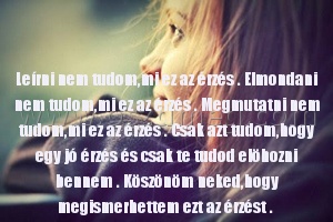 Leírni nem tudom
 
Leírni nem tudom,mi ez az érzés . Elmondani nem tudom,mi ez az érzés . Megmutatni nem tudom,mi ez az érzés . Csak azt tudom,hogy egy jó érzés és csak te tudod elöhozni bennem . Köszönöm neked,hogy megismerhettem ezt az érzést . 