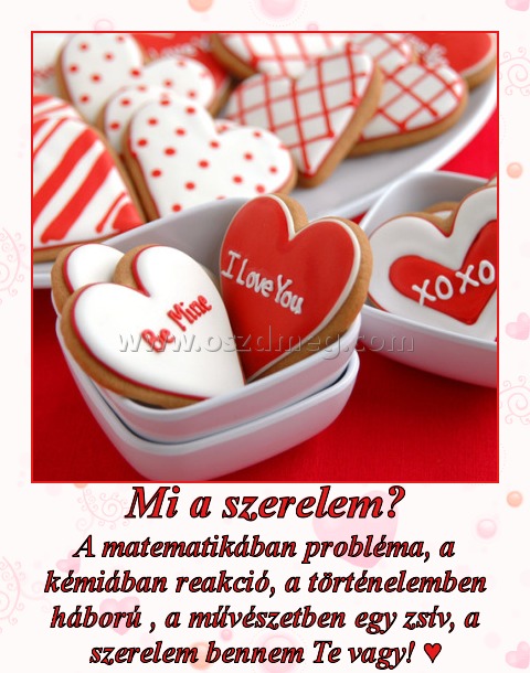 Mi a szerelem?
 
A matematikában probléma, a kémiában reakció, a történelemben háború , a művészetben egy zsív, a szerelem bennem Te vagy! ♥