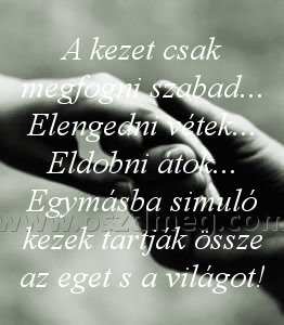 A kezet csak megfogni
 
A kezet csak megfogni szabad... Elengedni vétek... Eldobni átok... Egymásba simuló kezek tartják össze az eget s a világot!