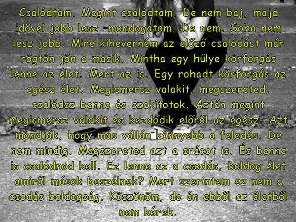 Csalódtam. Megint csalódtam. De
 
Csalódtam. Megint csalódtam. De nem baj, majd idővel jobb lesz –mondogatom. De nem. Soha nem lesz jobb. Mire kiheverném az előző csalódást már rögtön jön a másik. Mintha egy hülye körforgás lenne az élet. Mert az is. Egy rohadt körforgás az egész élet. Megismersz valakit, megszereted, csalódsz benne és szakítotok. Aztán megint megismersz valakit és kezdődik előröl az egész. Azt mondják, hogy más vállán könnyebb a feledés. De nem mindig. Megszereted azt a srácot is. És benne is csalódnod kell. Ez lenne az a csodás, boldog élet amiről mások beszélnek? Mert szerintem ez nem a csodás boldogság. Köszönöm, de én ebből az életből nem kérek.