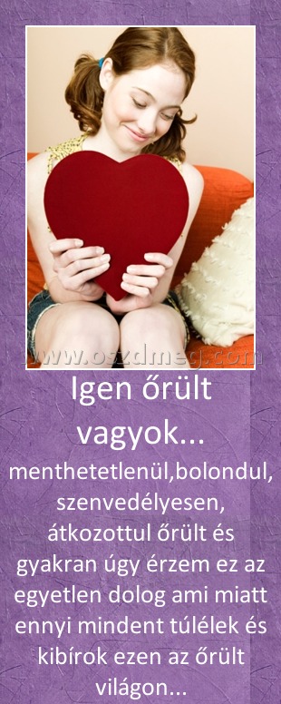 Igen őrült vagyok...
 
menthetetlenül,bolondul, szenvedélyesen, átkozottul őrült és gyakran úgy érzem ez az egyetlen dolog ami miatt ennyi mindent túlélek és kibírok ezen az őrült világon...