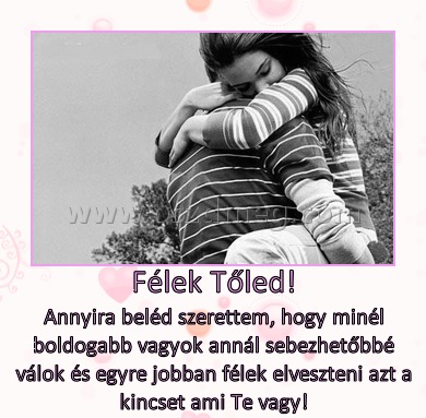 Félek Tőled!
 
Annyira beléd szerettem, hogy minél boldogabb vagyok annál sebezhetőbbé válok és egyre jobban félek elveszteni azt a kincset ami Te vagy!