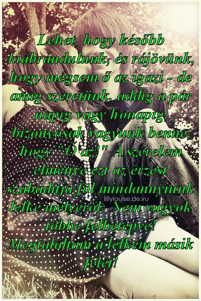 Lehet
 
Lehet, hogy később kiábrándulunk, és rájövünk, hogy mégsem ő az igazi - de amíg szeretünk, addig a pár napig vagy hónapig, bizonyosak vagyunk benne, hogy 
