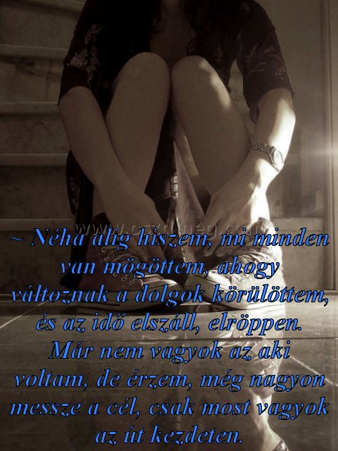~ Néha alig hiszem
 
~ Néha alig hiszem, mi minden van mögöttem, ahogy változnak a dolgok körülöttem, és az idő elszáll, elröppen. Már nem vagyok az aki voltam, de érzem, még nagyon messze a cél, csak most vagyok az út kezdeten.