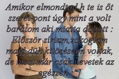 Amikor elmondtad h te
 
Amikor elmondtad h te is őt szeret pont úgy mint a volt barátom aki miatta dobott : Először sírtam,zokogtam majd düh kitöréseim voltak, de most már csak nevetek az egészen :