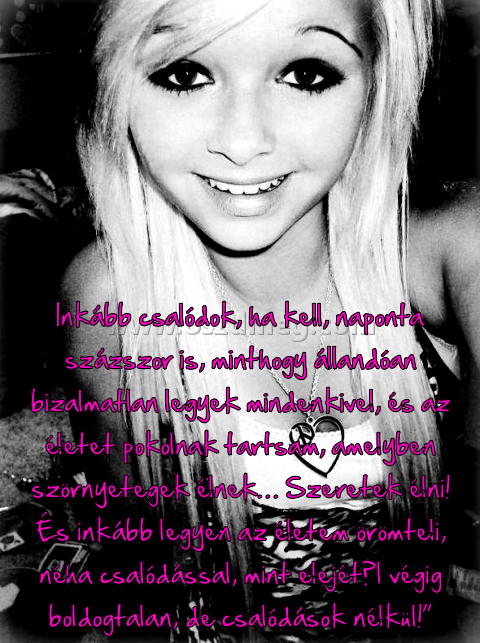 Inkább csalódok
 
Inkább csalódok, ha kell, naponta százszor is, minthogy állandóan bizalmatlan legyek mindenkivel, és az életet pokolnak tartsam, amelyben szörnyetegek élnek… Szeretek élni! És inkább legyen az életem örömteli, néha csalódással, mint elejétől végig boldogtalan, de csalódások nélkül!”
