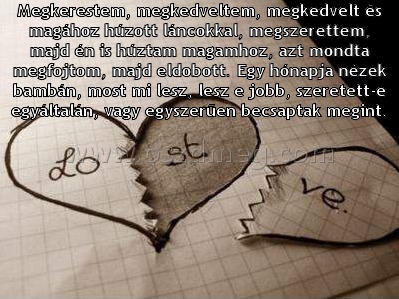 Megkerestem
 
Megkerestem, megkedveltem, megkedvelt és magához húzott láncokkal, megszerettem, majd én is húztam magamhoz, azt mondta megfojtom, majd eldobott. Egy hónapja nézek bambán, most mi lesz, lesz e jobb, szeretett-e egyáltalán, vagy egyszerűen becsaptak megint.