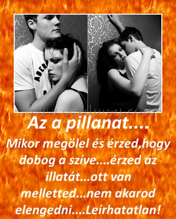 Az a pillanat....
 
Mikor megölel és érzed,hogy dobog a szíve....érzed az illatát...ott van melletted...nem akarod elengedni....Leírhatatlan!