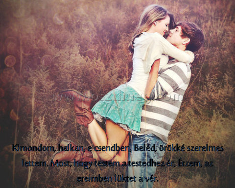 Kimondom
 
Kimondom, halkan, e csendben, Beléd, örökké szerelmes lettem. Most, hogy testem a testedhez ér, Érzem, az ereimben lüktet a vér.