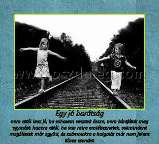 Egy jó barátság
 
nem attól lesz jó, ha sohasem vesztek össze, nem bántjátok meg egymást, hanem attól, ha van mire emlékeznetek, sokmindent megéltetek már együtt, és számotokra a halgatás már nem jelent kínos csendet.