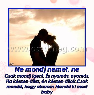 Ne mondj nemet, ne
 
Csak mondj igent, És nyomás, nyomás, Ha készen állsz, én készen állok.Csak mondd, hogy akarom Mondd ki most baby