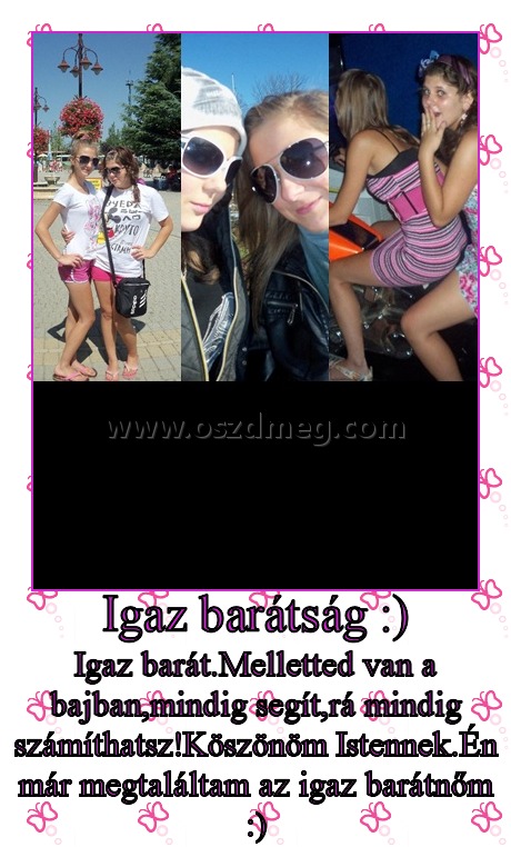 Igaz barátság :)
 
Igaz barát.Melletted van a bajban,mindig segít,rá mindig számíthatsz!Köszönöm Istennek.Én már megtaláltam az igaz barátnőm :)