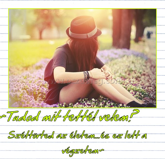 ~Tudod mit tettél velem?
 
Széttörted az életem...és ez lett a végzetem~