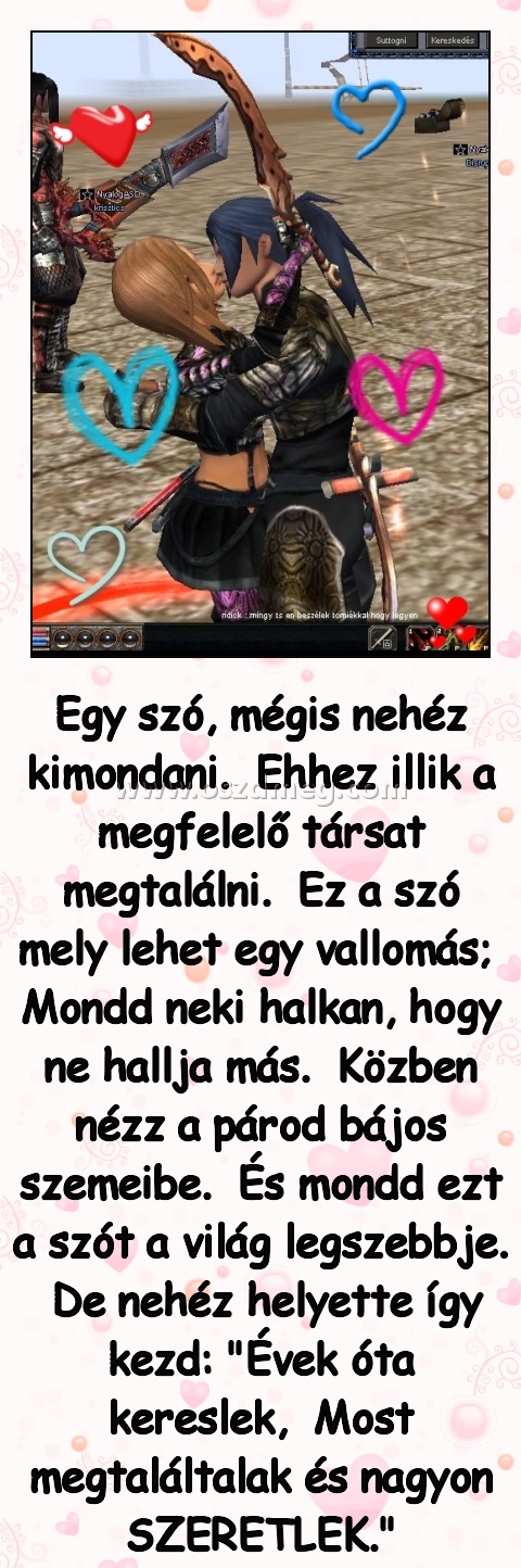 Egy szó
 
Egy szó, mégis nehéz kimondani.  Ehhez illik a megfelelő társat megtalálni.  Ez a szó mely lehet egy vallomás;  Mondd neki halkan, hogy ne hallja más.  Közben nézz a párod bájos szemeibe.  És mondd ezt a szót a világ legszebbje.  De nehéz helyette így kezd: 