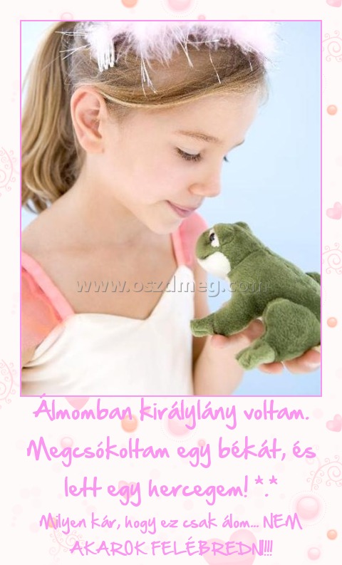 Álmomban királylány voltam. Megcsókoltam egy békát, és lett egy hercegem! *.*
 
Milyen kár, hogy ez csak álom... NEM AKAROK FELÉBREDNI!!!