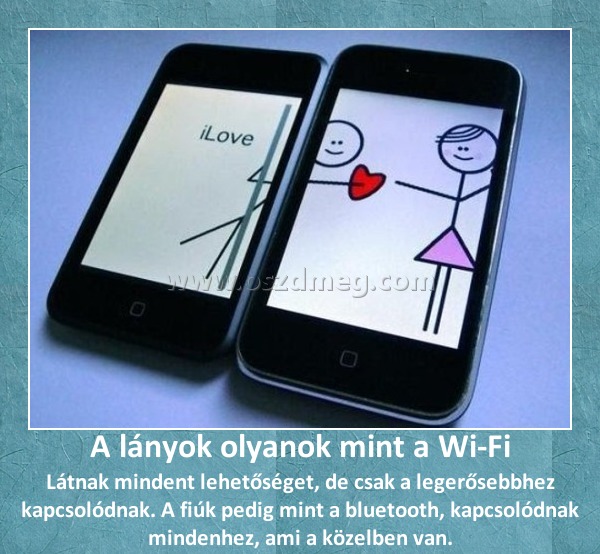 A lányok olyanok mint a Wi-Fi
 
Látnak mindent lehetőséget, de csak a legerősebbhez kapcsolódnak. A fiúk pedig mint a bluetooth, kapcsolódnak mindenhez, ami a közelben van.