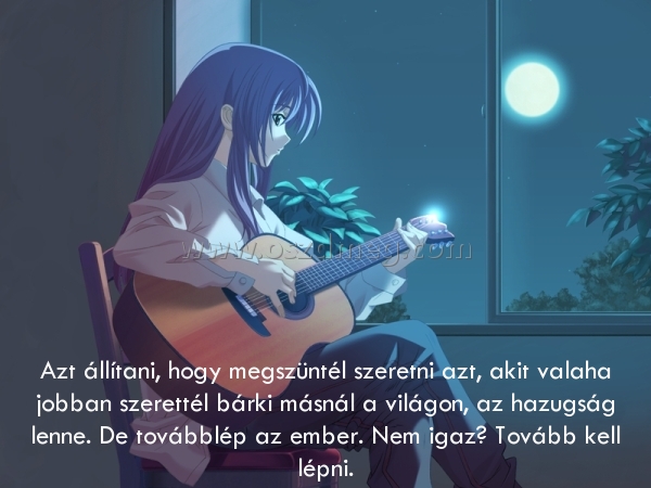 Azt állítani
 
Azt állítani, hogy megszüntél szeretni azt, akit valaha jobban szerettél bárki másnál a világon, az hazugság lenne. De továbblép az ember. Nem igaz? Tovább kell lépni.