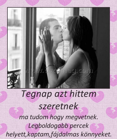 Tegnap azt hittem szeretnek
 
ma tudom hogy megvetnek. Legboldogabb percek helyett,kaptam,fájdalmas könnyeket.