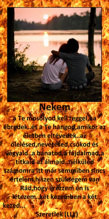 Nekem
 
a Te mosolyod kell reggel,ha ébredek..és a Te hangod,amikor az életben eltévedek..az ölelésed,nevetésed,csókod és vágyaid..a bánatod,a fájdalmad,a titkaid az álmaid..nélküled számomra itt már semmiben sincs értelem,hiszen szükségem van Rád,hogy érezzem én is létezem..két kezemben a két kezed...                                                         Szeretlek (LLL)