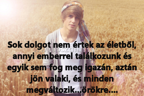Sok dolgot nem értek
 
Sok dolgot nem értek az életből, annyi emberrel találkozunk és egyik sem fog meg igazán, aztán jön valaki, és minden megváltozik...örökre….