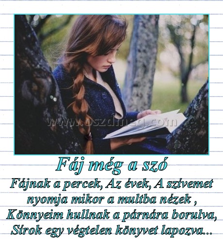 Fáj még a szó
 
Fájnak a percek, Az évek, A szívemet nyomja mikor a multba nézek , Könnyeim hullnak a párnára borulva, Sírok egy végtelen könyvet lapozva...