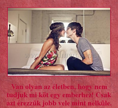 
 
Van olyan az életben, hogy nem tudjuk mi köt egy emberhez! Csak azt érezzük jobb vele mint nélküle.