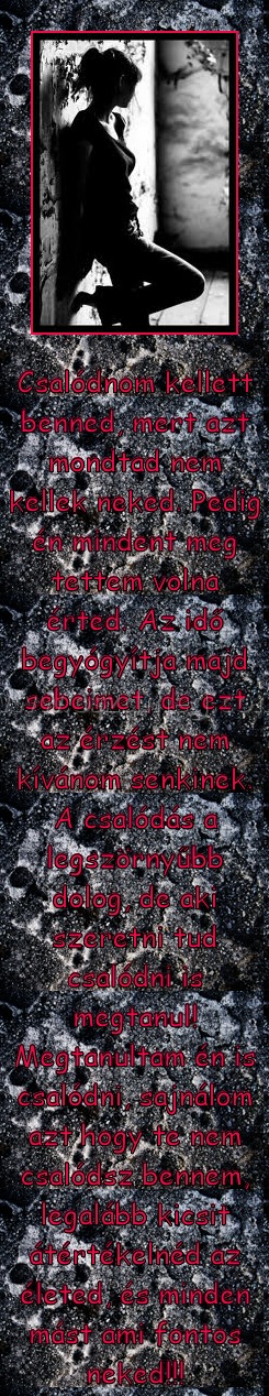 Csalódnom kellett
 
Csalódnom kellett benned, mert azt mondtad nem kellek neked. Pedig én mindent meg tettem volna érted. Az idő begyógyítja majd sebeimet, de ezt az érzést nem kívánom senkinek. A csalódás a legszörnyűbb dolog, de aki szeretni tud csalódni is megtanul! Megtanultam én is csalódni, sajnálom azt hogy te nem csalódsz bennem, legalább kicsit átértékelnéd az életed, és minden mást ami fontos neked!!!