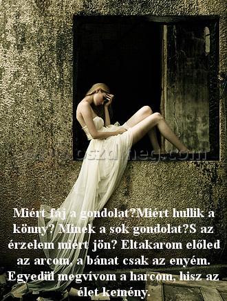 Miért fáj a gondolat?Miért
 
Miért fáj a gondolat?Miért hullik a könny? Minek a sok gondolat?S az érzelem miért jön? Eltakarom előled az arcom, a bánat csak az enyém. Egyedül megvívom a harcom, hisz az élet kemény.