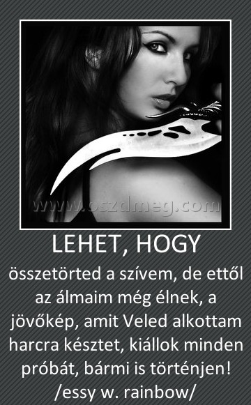 LEHET, HOGY
 
összetörted a szívem, de ettől az álmaim még élnek, a jövőkép, amit Veled alkottam harcra késztet, kiállok minden próbát, bármi is történjen! /essy w. rainbow/