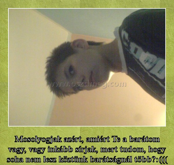 Mosolyogjak azért?
 
Mosolyogjak azért, amiért Te a barátom vagy, vagy inkább sírjak, mert tudom, hogy soha nem lesz köztünk barátságnál több?:(((